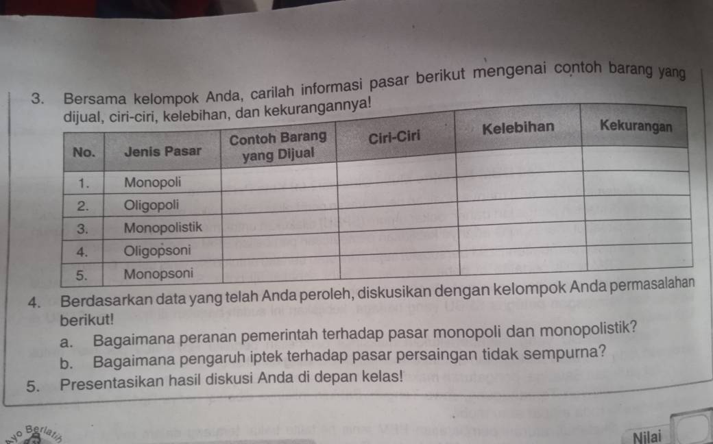 ah informasi pasar berikut mengenai contoh barang yang 
4. Berdasarkan data yang telah Anda peroleh, diskusikan 
berikut! 
a. Bagaimana peranan pemerintah terhadap pasar monopoli dan monopolistik? 
b. Bagaimana pengaruh iptek terhadap pasar persaingan tidak sempurna? 
5. Presentasikan hasil diskusi Anda di depan kelas! 
Berl 
Nilai