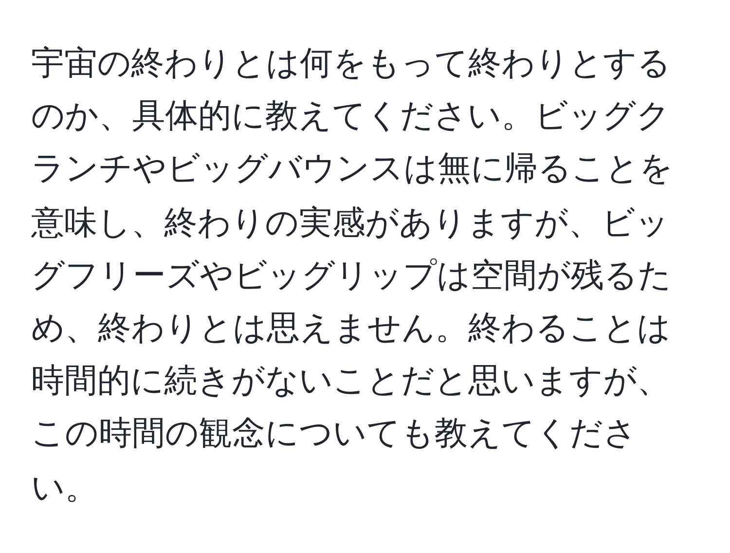 宇宙の終わりとは何をもって終わりとするのか、具体的に教えてください。ビッグクランチやビッグバウンスは無に帰ることを意味し、終わりの実感がありますが、ビッグフリーズやビッグリップは空間が残るため、終わりとは思えません。終わることは時間的に続きがないことだと思いますが、この時間の観念についても教えてください。