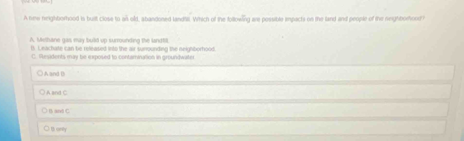 A new neighborhood is built close to an old, abandoned landhill. Which of the following are possible impacts on the land and people of the neighborhood?
A. Methane gas may build up surrounding the landfill.
B. Leachate can be released into the air surrounding the neighborhood.
C. Residents may be exposed to contamination in groundwater.
A and B
A and C
B and C
Bonly