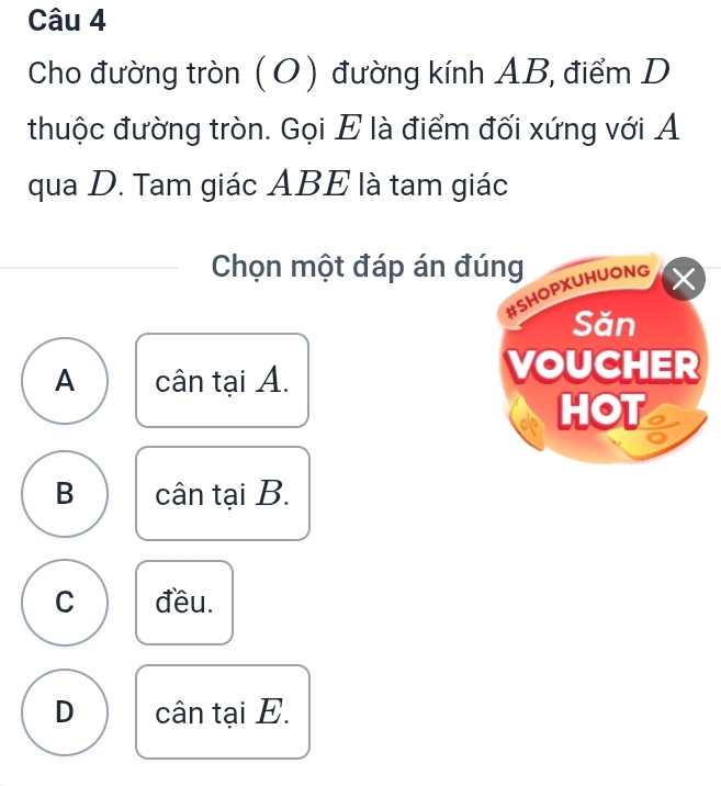 Cho đường tròn (O) đường kính AB, điểm D
thuộc đường tròn. Gọi E là điểm đối xứng với A
qua D. Tam giác ABE là tam giác
Chọn một đáp án đúng
#SHOPXUHUONG X
Săn
A cân tại A.
VOUCHER
HOT
B cân tại B.
C đều.
D cân tại E.