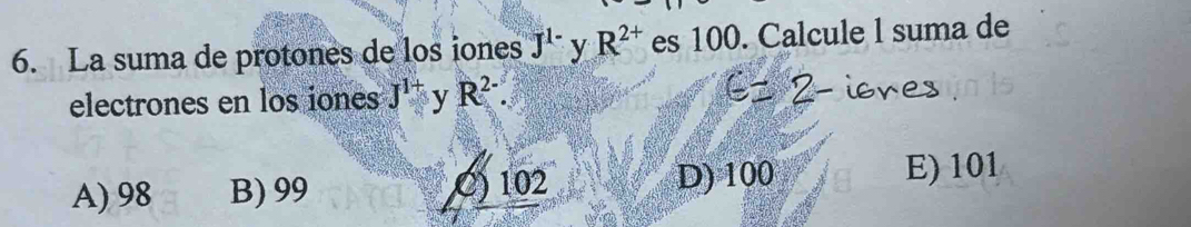 La suma de protones de los iones J^(1-) y R^(2+) es 100. Calcule l suma de
electrones en los iones J^(1+) y R^(2-).
A) 98 B) 99 C) 102 D) 100 E) 101