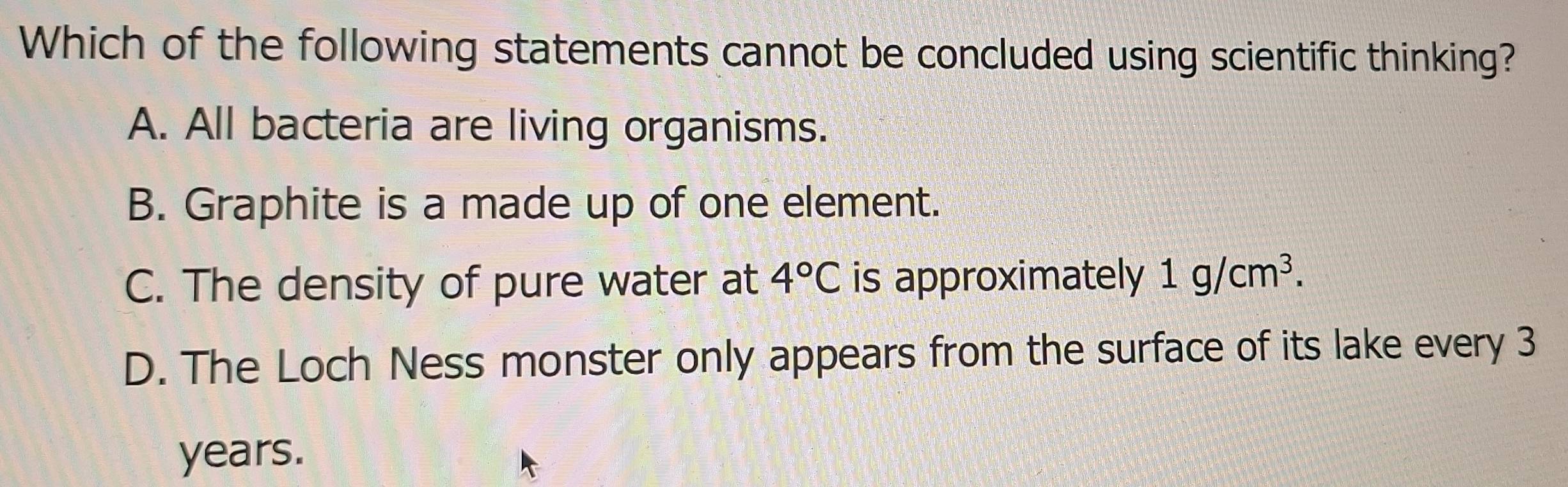 Which of the following statements cannot be concluded using scientific thinking?
A. All bacteria are living organisms.
B. Graphite is a made up of one element.
C. The density of pure water at 4°C is approximately 1g/cm^3.
D. The Loch Ness monster only appears from the surface of its lake every 3
years.