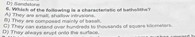 D) Sandstone
6. Which of the following is a characteristic of batholiths?
A) They are small, shallow intrusions.
B) They are composed mainly of basalt.
C) They can extend over hundreds to thousands of square kilometers.
D) They always erupt onto the surface.