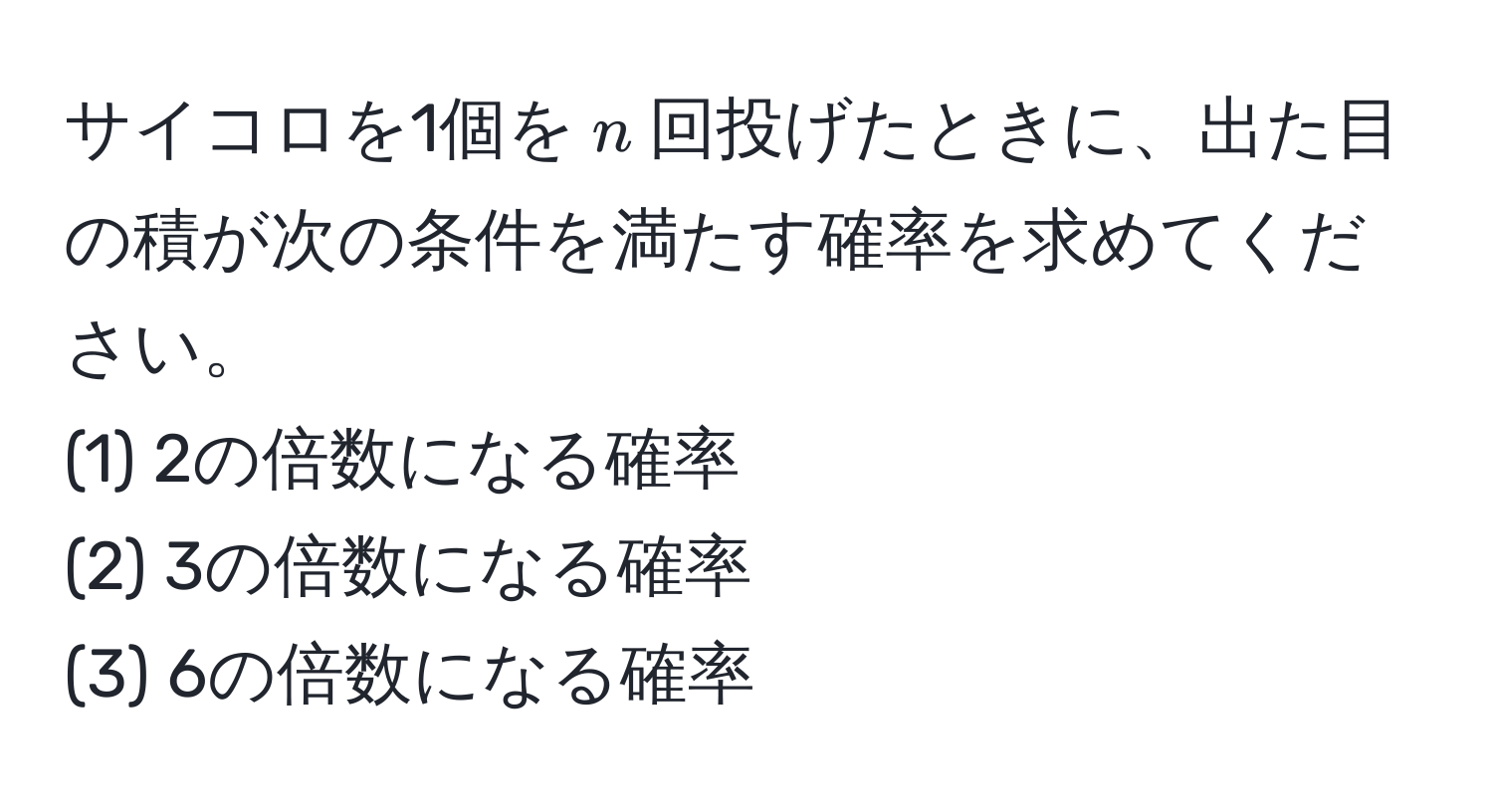 サイコロを1個を$n$回投げたときに、出た目の積が次の条件を満たす確率を求めてください。  
(1) 2の倍数になる確率  
(2) 3の倍数になる確率  
(3) 6の倍数になる確率