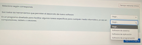 Tiempo restante 0:15:33
Relaciona según corresponda 
Son todas las herramientas que permiten el desarrollo de nuevo softwore Elegir... 
Es un programa diseñado para facilitar algunas tareas específicas para cualquier medio informático, ya sea en 
computadores, tablets o celulares. Elegir... ; 
Elegir... 
Software de sistema 
Software de Aplicación 
Software de programación 
siguiemte pogina