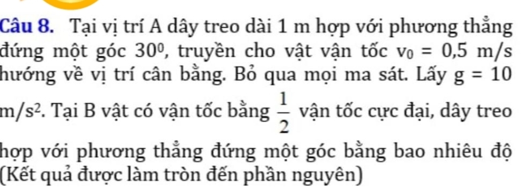 Tại vị trí A dây treo dài 1 m hợp với phương thẳng 
đứng một góc 30° , truyền cho vật vận tốc v_0=0,5m/s
hướng về vị trí cân bằng. Bỏ qua mọi ma sát. Lấy g=10
m/s^2 *. Tại B vật có vận tốc bằng  1/2  vận tốc cực đại, dây treo 
hợp với phương thẳng đứng một góc bằng bao nhiêu độ 
(Kết quả được làm tròn đến phần nguyên)