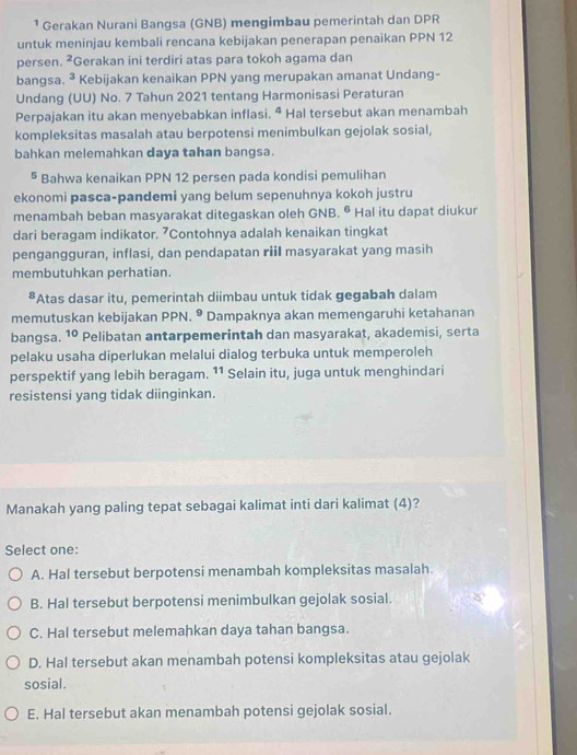 ¹ Gerakan Nurani Bangsa (GNB) mengimbau pemerintah dan DPR
untuk meninjau kembali rencana kebijakan penerapan penaikan PPN 12
persen. ²Gerakan ini terdiri atas para tokoh agama dan
bangsa. ^3 Kebijakan kenaikan PPN yang merupakan amanat Undang-
Undang (UU) No. 7 Tahun 2021 tentang Harmonisasi Peraturan
Perpajakan itu akan menyebabkan inflasi. ^ Hal tersebut akan menambah
kompleksitas masalah atau berpotensi menimbulkan gejolak sosial,
bahkan melemahkan daya tahan bangsa.
§ Bahwa kenaikan PPN 12 persen pada kondisi pemulihan
ekonomi pasca-pandemi yang belum sepenuhnya kokoh justru
menambah beban masyarakat ditegaskan oleh GNB. 6 Hal itu dapat diukur
dari beragam indikator. 7Contohnya adalah kenaikan tingkat
pengangguran, inflasi, dan pendapatan riiI masyarakat yang masih
membutuhkan perhatian.
8 Atas dasar itu, pemerintah diimbau untuk tidak gegabah dalam
memutuskan kebijakan PPN. 9 Dampaknya akan memengaruhi ketahanan
bangsa. 10 Pelibatan antarpemerintah dan masyarakat, akademisi, serta
pelaku usaha diperlukan melalui dialog terbuka untuk memperoleh
perspektif yang lebih beragam. 11 Selain itu, juga untuk menghindari
resistensi yang tidak diinginkan.
Manakah yang paling tepat sebagai kalimat inti dari kalimat (4)?
Select one:
A. Hal tersebut berpotensi menambah kompleksitas masalah.
B. Hal tersebut berpotensi menimbulkan gejolak sosial.
C. Hal tersebut melemahkan daya tahan bangsa.
D. Hal tersebut akan menambah potensi kompleksitas atau gejolak
sosial.
E. Hal tersebut akan menambah potensi gejolak sosial.