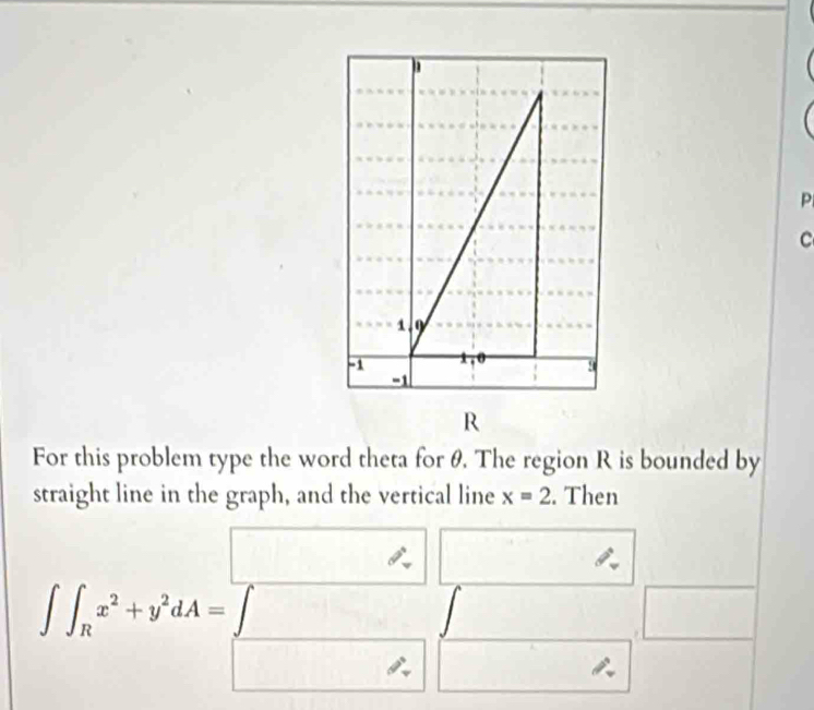 For this problem type the word theta for θ. The region R is bounded by
straight line in the graph, and the vertical line x=2. Then
∈t ∈t _Rx^2+y^2dA=beginbmatrix x □  ^x□ _-^x □