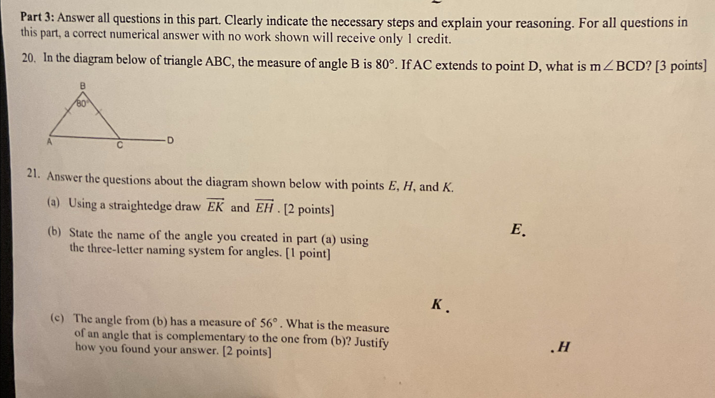 Answer all questions in this part. Clearly indicate the necessary steps and explain your reasoning. For all questions in
this part, a correct numerical answer with no work shown will receive only 1 credit.
20. In the diagram below of triangle ABC, the measure of angle B is 80°. If AC extends to point D, what is m∠ BCD ? [3 points]
21. Answer the questions about the diagram shown below with points E, H, and K.
(a) Using a straightedge draw vector EK and vector EH. [2 points]
(b) State the name of the angle you created in part (a) using
E.
the three-letter naming system for angles. [1 point]
K.
(c) The angle from (b) has a measure of 56°. What is the measure
of an angle that is complementary to the one from (b)? Justify
how you found your answer. [2 points]
.H