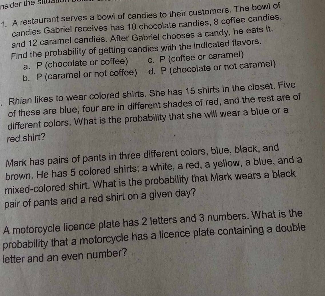 nsider the situatic
1. A restaurant serves a bowl of candies to their customers. The bowl of
candies Gabriel receives has 10 chocolate candies, 8 coffee candies,
and 12 caramel candies. After Gabriel chooses a candy, he eats it.
Find the probability of getting candies with the indicated flavors.
a. P (chocolate or coffee) c. P (coffee or caramel)
b. P (caramel or not coffee) d. P (chocolate or not caramel)
. Rhian likes to wear colored shirts. She has 15 shirts in the closet. Five
of these are blue, four are in different shades of red, and the rest are of
different colors. What is the probability that she will wear a blue or a
red shirt?
Mark has pairs of pants in three different colors, blue, black, and
brown. He has 5 colored shirts: a white, a red, a yellow, a blue, and a
mixed-colored shirt. What is the probability that Mark wears a black
pair of pants and a red shirt on a given day?
A motorcycle licence plate has 2 letters and 3 numbers. What is the
probability that a motorcycle has a licence plate containing a double
letter and an even number?