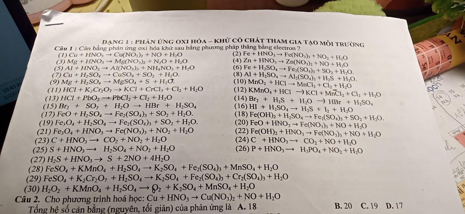 DANG 1 : phản ứng OxI hóa - khử có chát tham gia tạo mỗi trưởng
Câu * 1 : Cân bằng phản ứng oxi hóa khử sau bằng phương pháp thăng bằng electron ?
(1) Cu+HNO_3to Cu(NO_3)_2+NO+H_2O (2)
(3) Mg+HNO_3to Mg(NO_3)_2+N_2O+H_2O (4) Fe+HNO_3to Fe(NO_3)_3+NO_2+H_2O
(5) Al+HNO_3to Al(NO_3)_3+NH_4NO_3+H_2O (6) Zn+HNO_3to Zn(NO_3)_2+NO+H_2O
(7) Cu+H_2SO_4to CuSO_4+SO_2+H_2O. (8) Fe+H_2SO_4to Fe_2(SO_4)_3+SO_2+H_2O.
(9) Mg+H_2SO_4to MgSO_4+S+H_2O. (10) Al+H_2SO_4to Al_2(SO_4)_3+H_2S+H_2O.
(11) HCl+K_2Cr_2O_7to KCl+CrCl_3+Cl_2+H_2O (12) MnO_2+HClto MnCl_2+Cl_2+H_2O
10:43P
(13) HCl+PbO_2to PbCl_2+Cl_2+H_2O (14) KMnO_4+HClto KCl+Mn^-l_2+Cl_2+H_2O
OC
     
15
1/22/
(15) Br_2+SO_2+H_2Oto HBr+H_2SO_4 (16) Br_2+H_2S+H_2Oto HBr+H_2SO_4
14 NN.
IVA
HI+H_2SO_4to H_2S+I_2+H_2O
(17) FeO+H_2SO_4to Fe_2(SO_4)_3+SO_2+H_2O. (18) Fe(OH)_2+H_2SO_4to Fe_2(SO_4)_3+SO_2+H_2O.
(19) Fe_3O_4+H_2SO_4to Fe_2(SO_4)_3+SO_2+H_2O. (20) FeO+HNO_3to Fe(NO_3)_3+NO+H_2O
(21) Fe_3O_4+HNO_3to Fe(NO_3)_3+NO_2+H_2O (22) Fe(OH)_2+HNO_3to Fe(NO_3)_3+NO+H_2O nsinp
(23) C+HNO_3to CO_2+NO_2+H_2O (24) C+HNO_3to CO_2+NO+H_2O
(25) S+HNO_3to H_2SO_4+NO_2+H_2O (26) P+HNO_3to H_3PO_4+NO_2+H_2O
(27) H_2S+HNO_3to S+2NO+4H_2O
(28) FeSO_4+KMnO_4+H_2SO_4to K_2SO_4+Fe_2(SO_4)_3+MnSO_4+H_2O
(29) FeSO_4+K_2Cr_2O_7+H_2SO_4to K_2SO_4+Fe_2(SO_4)_3+Cr_2(SO_4)_3+H_2O
(n-1)d'
(30) H_2O_2+KMnO_4+H_2SO_4to Q_2+K_2SO_4+MnSO_4+H_2O
2°
Câu 2. Cho phương trình hoá học: Cu+HNO_3to Cu(NO_3)_2+NO+H_2O B. 20 C. 19 D. 17
Tổng hệ số cân bằng (nguyên, tối giản) của phản ứng là A. 18