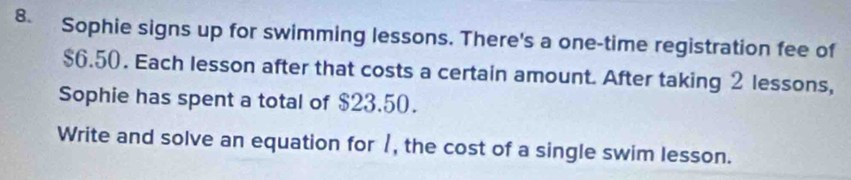 Sophie signs up for swimming lessons. There's a one-time registration fee of
$6.50. Each lesson after that costs a certain amount. After taking 2 lessons, 
Sophie has spent a total of $23.50. 
Write and solve an equation for 1, the cost of a single swim lesson.