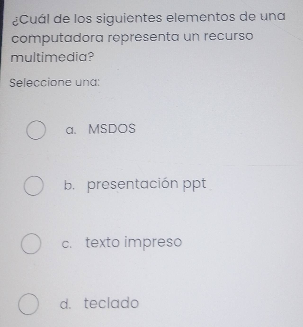 ¿Cuál de los siguientes elementos de una
computadora representa un recurso
multimedia?
Seleccione una:
a. MSDOS
b. presentación ppt
c. texto impreso
d. teclado