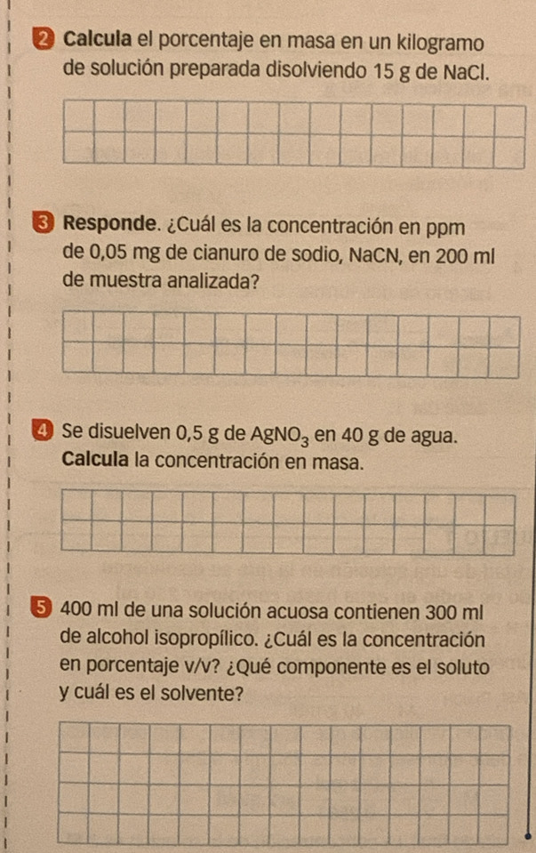 ② Calcula el porcentaje en masa en un kilogramo 
de solución preparada disolviendo 15 g de NaCl. 
3 Responde. ¿Cuál es la concentración en ppm 
de 0,05 mg de cianuro de sodio, NaCN, en 200 ml
de muestra analizada? 
④ Se disuelven 0,5 g de AgNO_3 en 40 g de agua. 
Calcula la concentración en masa.
5 400 ml de una solución acuosa contienen 300 ml
de alcohol isopropílico. ¿Cuál es la concentración 
en porcentaje v/v? ¿Qué componente es el soluto 
y cuál es el solvente?