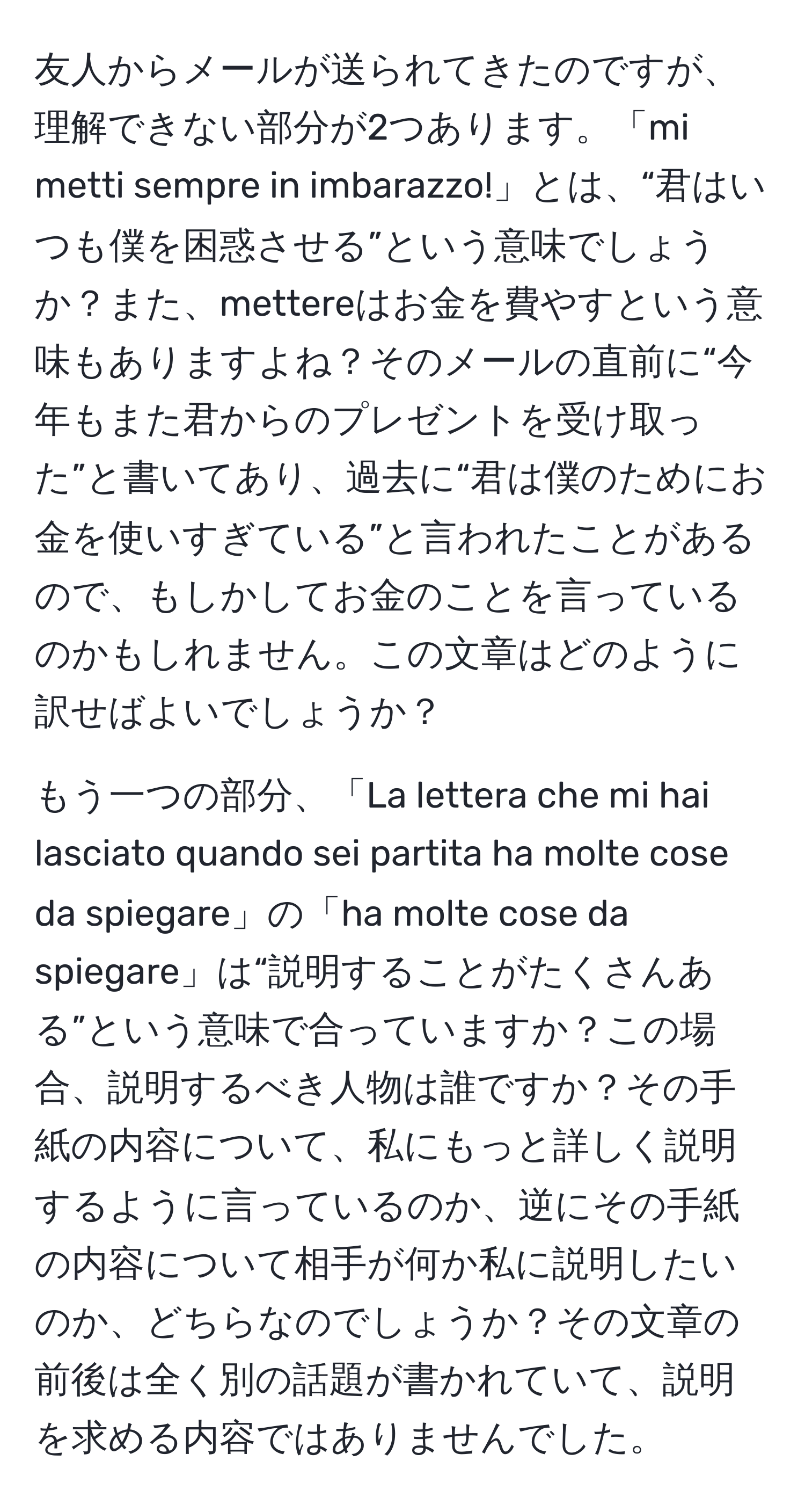 友人からメールが送られてきたのですが、理解できない部分が2つあります。「mi metti sempre in imbarazzo!」とは、“君はいつも僕を困惑させる”という意味でしょうか？また、mettereはお金を費やすという意味もありますよね？そのメールの直前に“今年もまた君からのプレゼントを受け取った”と書いてあり、過去に“君は僕のためにお金を使いすぎている”と言われたことがあるので、もしかしてお金のことを言っているのかもしれません。この文章はどのように訳せばよいでしょうか？

もう一つの部分、「La lettera che mi hai lasciato quando sei partita ha molte cose da spiegare」の「ha molte cose da spiegare」は“説明することがたくさんある”という意味で合っていますか？この場合、説明するべき人物は誰ですか？その手紙の内容について、私にもっと詳しく説明するように言っているのか、逆にその手紙の内容について相手が何か私に説明したいのか、どちらなのでしょうか？その文章の前後は全く別の話題が書かれていて、説明を求める内容ではありませんでした。