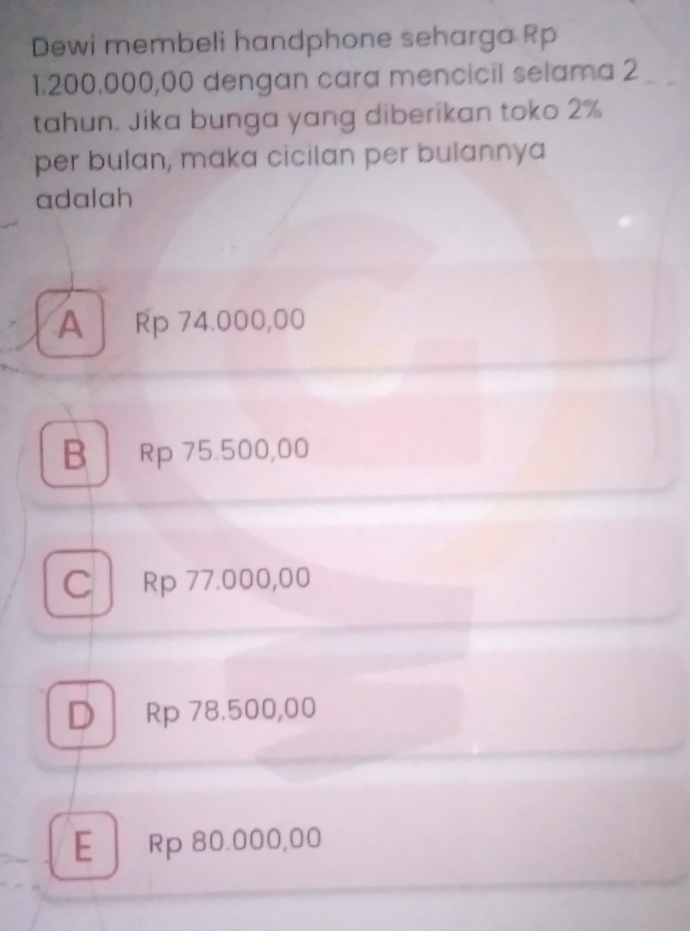 Dewi membeli handphone seharga Rp
1.200.000,00 dengan cara mencicil selama 2
tahun. Jika bunga yang diberikan toko 2%
per bulan, maka cicilan per bulannya
adalah
A Rp 74.000,00
B Rp 75.500,00
C Rp 77.000,00
D Rp 78.500,00
E | Rp 80.000,00