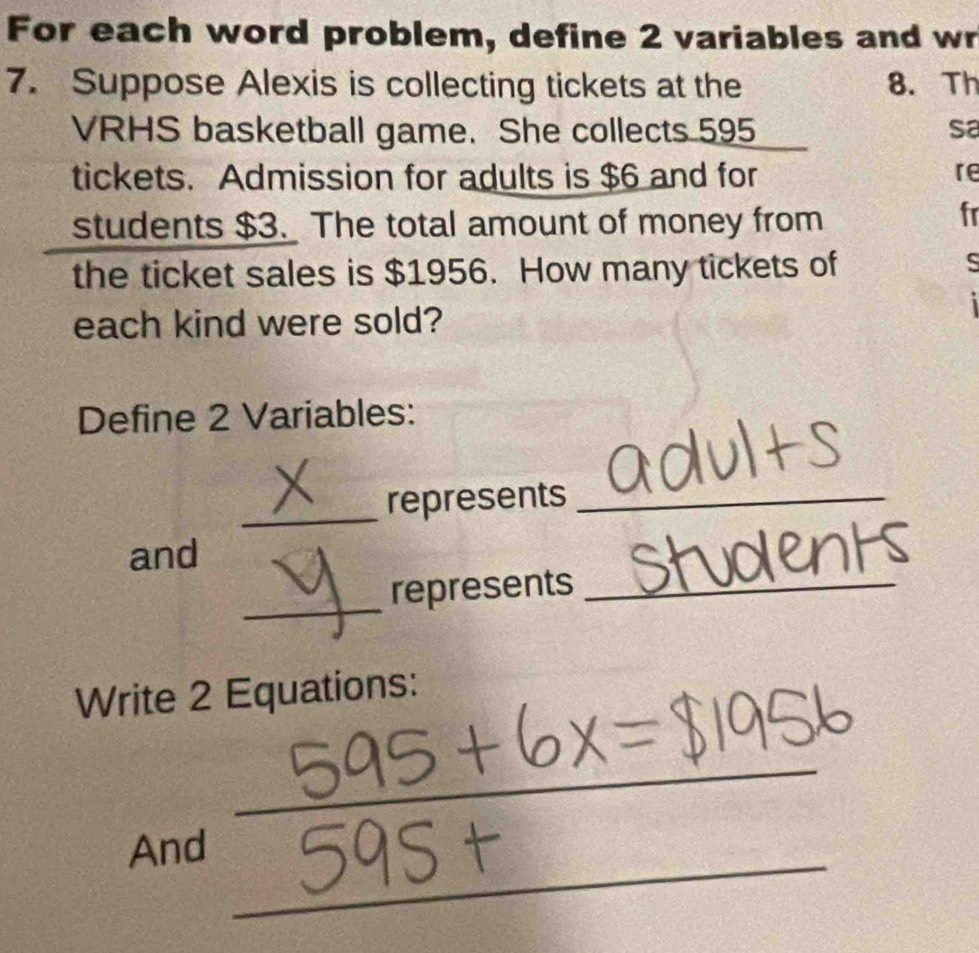 For each word problem, define 2 variables and wr 
7. Suppose Alexis is collecting tickets at the 8. Th 
VRHS basketball game. She collects 595 sa 
tickets. Admission for adults is $6 and for re 
students $3. The total amount of money from 
fr 
the ticket sales is $1956. How many tickets of 
s 
each kind were sold? 
Define 2 Variables: 
_ 
represents_ 
and 
_ 
represents_ 
Write 2 Equations: 
_ 
_ 
And