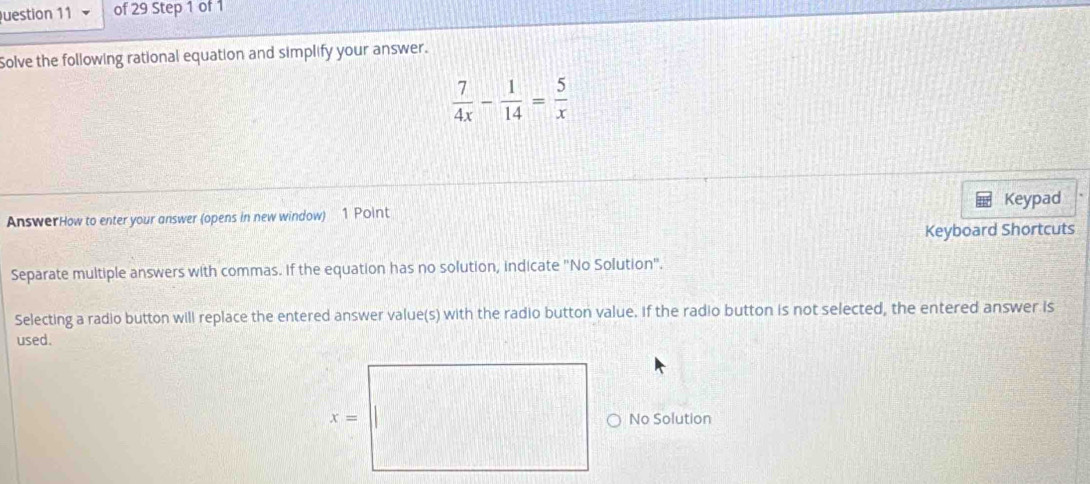 uestion 11 of 29 Step 1 of 1
Solve the following rational equation and simplify your answer.
 7/4x - 1/14 = 5/x 
Keypad
AnswerHow to enter your answer (opens in new window) 1 Point
Keyboard Shortcuts
Separate multiple answers with commas. If the equation has no solution, indicate "No Solution".
Selecting a radio button will replace the entered answer value(s) with the radio button value. If the radio button is not selected, the entered answer is
used.
No Solution