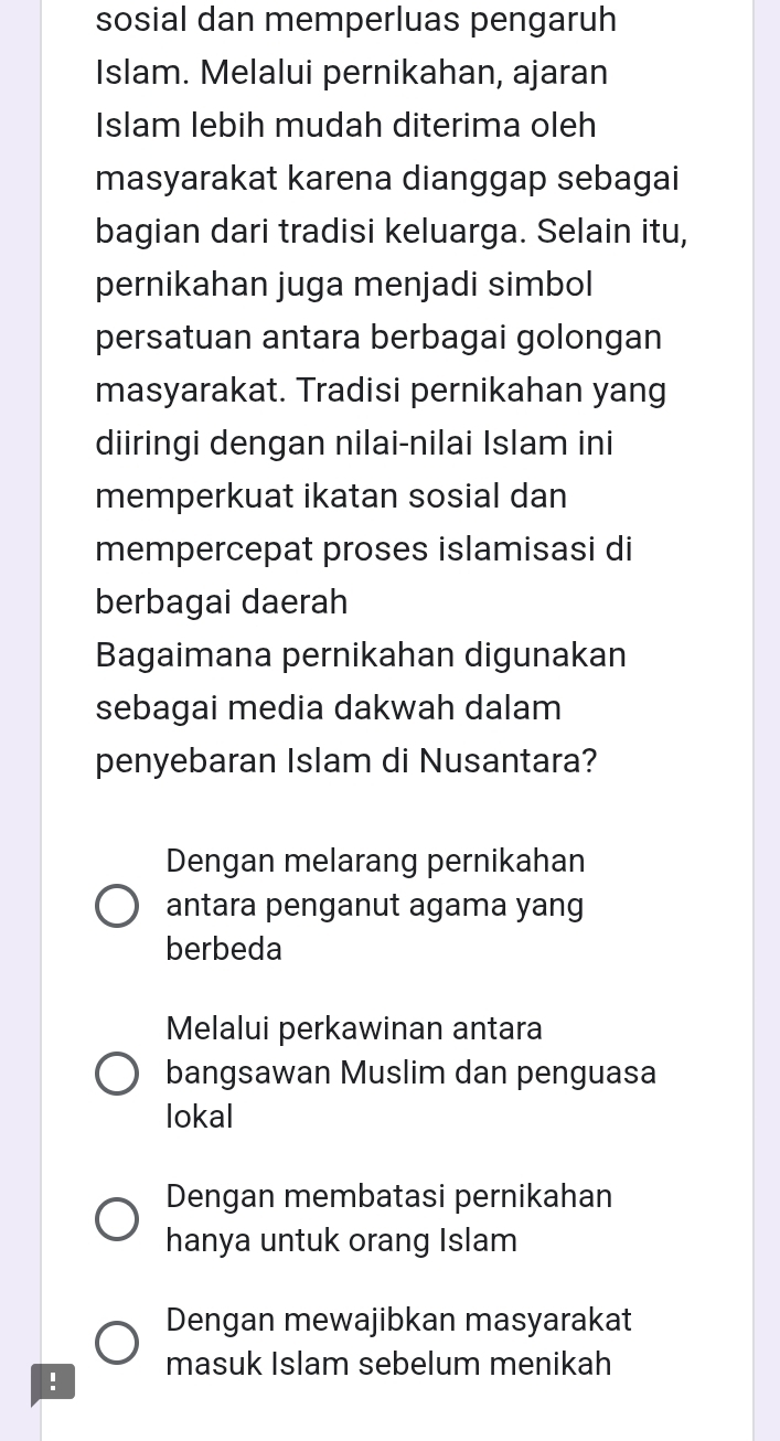 sosial dan memperluas pengaruh
Islam. Melalui pernikahan, ajaran
Islam lebih mudah diterima oleh
masyarakat karena dianggap sebagai
bagian dari tradisi keluarga. Selain itu,
pernikahan juga menjadi simbol
persatuan antara berbagai golongan
masyarakat. Tradisi pernikahan yang
diiringi dengan nilai-nilai Islam ini
memperkuat ikatan sosial dan
mempercepat proses islamisasi di
berbagai daerah
Bagaimana pernikahan digunakan
sebagai media dakwah dalam
penyebaran Islam di Nusantara?
Dengan melarang pernikahan
antara penganut agama yang
berbeda
Melalui perkawinan antara
bangsawan Muslim dan penguasa
lokal
Dengan membatasi pernikahan
hanya untuk orang Islam
Dengan mewajibkan masyarakat
! masuk Islam sebelum menikah