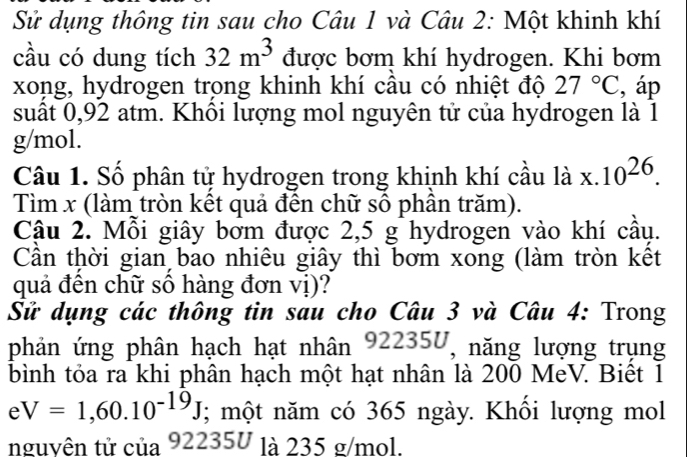 Sử dụng thông tin sau cho Câu 1 và Câu 2: Một khinh khí 
cầu có dung tích 32m^3 được bơm khí hydrogen. Khi bơm 
xong, hydrogen trong khinh khí cầu có nhiệt độ 27°C , áp 
suất 0,92 atm. Khôi lượng mol nguyên tử của hydrogen là 1
g/mol. 
Câu 1. Số phân tử hydrogen trong khịnh khí cầu là x.10^(26). 
Tìm x (làm tròn kết quả đến chữ số phần trăm). 
Cậu 2. Mỗi giây bởm được 2,5 g hydrogen vào khí cầu. 
Cần thời gian bao nhiêu giây thì bơm xong (làm tròn kết 
quả đến chữ sô hàng đơn vị)? 
Sử dụng các thông tin sau cho Câu 3 và Câu 4: Trong 
phản ứng phân hạch hạt nhân 92235U, năng lượng trụng 
bình tỏa ra khi phân hạch một hạt nhân là 200 MeV. Biệt 1
eV=1,60.10^(-19)J; một năm có 365 ngày. Khối lượng mol 
nguyên tử của 92235U là 235 g/mol.