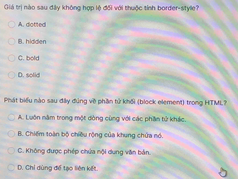 Giá trị nào sau đây không hợp lệ đối với thuộc tính border-style?
A. dotted
B. hidden
C. bold
D. solid
Phát biểu nào sau đây đúng về phần tử khối (block element) trong HTML?
A. Luôn nằm trong một dòng cùng với các phần tử khác.
B. Chiếm toàn bộ chiều rộng của khung chứa nó.
C. Không được phép chứa nội dung văn bản.
D. Chỉ dùng để tạo liên kết.