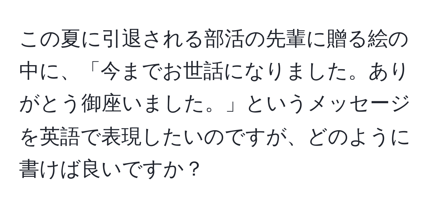 この夏に引退される部活の先輩に贈る絵の中に、「今までお世話になりました。ありがとう御座いました。」というメッセージを英語で表現したいのですが、どのように書けば良いですか？