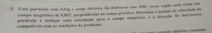 Uma partícula com 0,04g e carga eléctrica 2μ desloca-se com MRU numa região onde existe um 
campo magnético de 0,80T, perpendicular ao campo gravítico. Determine o módulo da velocidade da 
partícula e indique uma orientação para o campo magnético, e a direcção do movimento, 
compatíveis com as condições do problema. 
ma corrente eléctrica constante