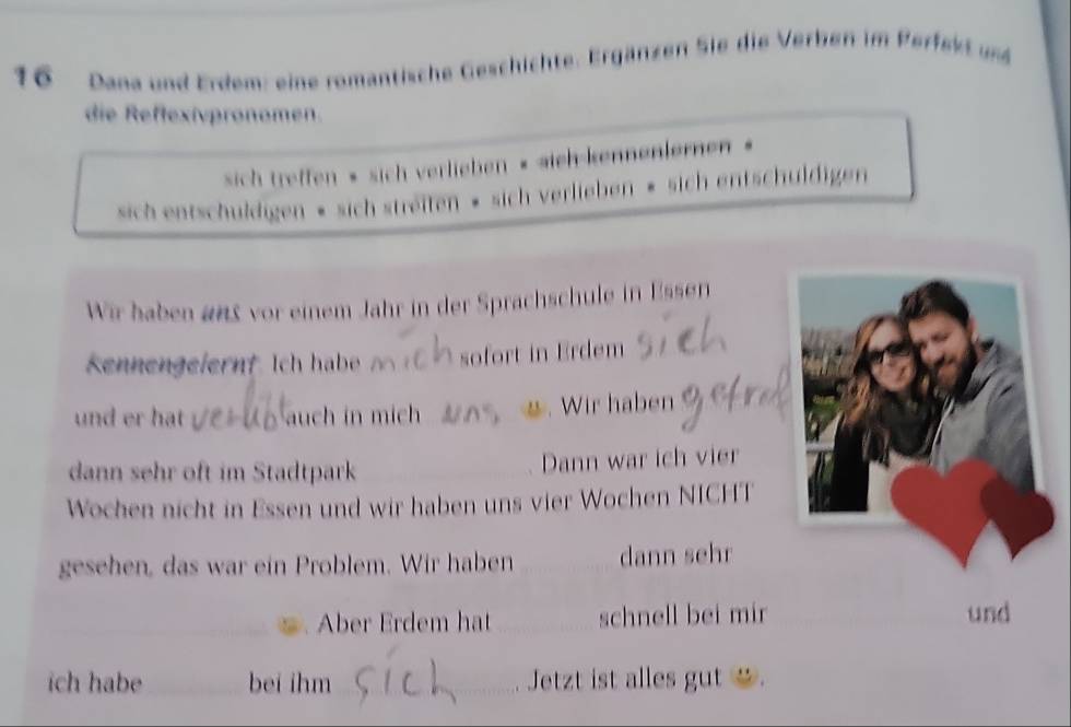 Dana und Erdem: eine romantische Geschichte. Ergänzen Sie die Verben im Perfekt und 
die Reffexivpronomen. 
sich treffen » sich verlieben « sich-kennenlernen « 
sich entschuldigen » sich streiten » sich verlieben » sich entschuldigen 
Wir haben 2n5 vor einem Jahr in der Sprachschule in Essen 
Kennengeiernt Ich habe sofort in Erdem 
und er hat auch in mic . *. Wir haben 
dann sehr oft im Stadtpark Dann war ich vier 
Wochen nicht in Essen und wir haben uns vier Wochen NICHT 
gesehen, das war ein Problem. Wir haben dann sehr 
Aber Erdem hat _schnell bei mir _und 
ich habe bei ihm_ Jetzt ist alles gut _ .