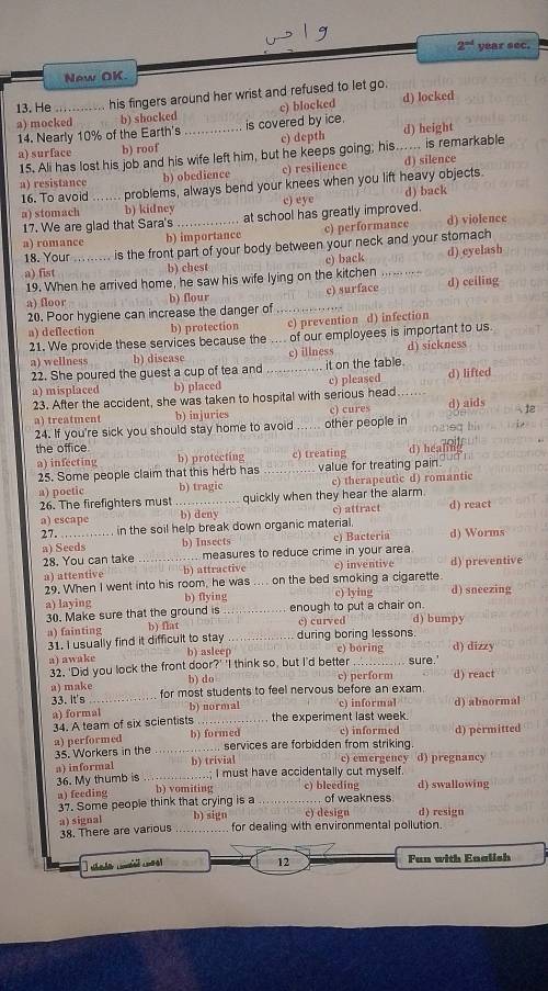 2^(ad) year sec.
New OK
13. He his fingers around her wrist and refused to let go.
a) mocked b) shocked c) blocked d) locked
14. Nearly 10% of the Earth's _is covered by ice. d) height
a) surface b) roof c) depth
15. Ali has lost his job and his wife left him, but he keeps going; his. ...... is remarkable d) silence
a) resistance b) obedience c) resilience
16. To avoid _problems, always bend your knees when you lift heavy objects.
c) eye d) back
a) stomach b) kidney_ at school has greatly improved.
17. We are glad that Sara's
a) romance b) importance c) performance d) violence
18. Your ......... is the front part of your body between your neck and your stomach
a) fist b) chest c) back …. …… d) eyelash
19. When he arrived home, he saw his wife lying on the kitchen
a) floor b) flour c) surface d) ceiling
20. Poor hygiene can increase the danger of_
a) deflection b) protection c) prevention d) infection
21. We provide these services because the of our employees is important to us.
a) wellness b) disease _c) illness d) sickness
22. She poured the guest a cup of tea and _it on the table.
a) misplaced b) placed c) pleased d) lifted
23. After the accident, she was taken to hospital with serious head
a) treatment b) injuries c) cures d) aids  12
24. If you're sick you should stay home to avoid other people in   e  h 
the office d) heanel
a) infecting b) protecting c) treating
25. Some people claim that this herb has value for treating pain
a) poetic b) tragic c) therapeutic d) romantic
26. The firefighters must quickly when they hear the alarm.
a) escape _b) deny c) attract d) react
27. in the soil help break down organic material.
a) Seeds b) Insects c) Bacteria d) Worms
28. You can take _measures to reduce crime in your area
a) attentive b) attractive _on the bed smoking a cigarette. d) preventive
29, When I went into his room, he was ... c) inventive
a) laying b) flying c) lying d) sneezing
30. Make sure that the ground is _enough to put a chair on. d) bumpy
c) curved
a) fainting b) flat _during boring lessons
31. I usually find it difficult to stay e) boring d) dizzy
a) awake b) asleep
32. 'Did you lock the front door?' 'I think so, but I'd better _sure.'
a) make b) do c) perform d) react
33. It's_ for most students to feel nervous before an exam.
a) formal b) normal the experiment last week. c) informal d) abnormal
34. A team of six scientists c) informed d) permitted
a) performed _b) formed .. services are forbidden from striking.
35. Workers in the c) emergency d) pregnancy
a) informal b) trivial ..; I must have accidentally cut myself.
36. My thumb is _b) vomiting c) bleeding d) swallowing
a) feeding _of weakness
37. Some people think that crying is a
c) design d) resign
a) signal _b) sign for dealing with environmental pollution.
38. There are various
12 Fun with Enalish