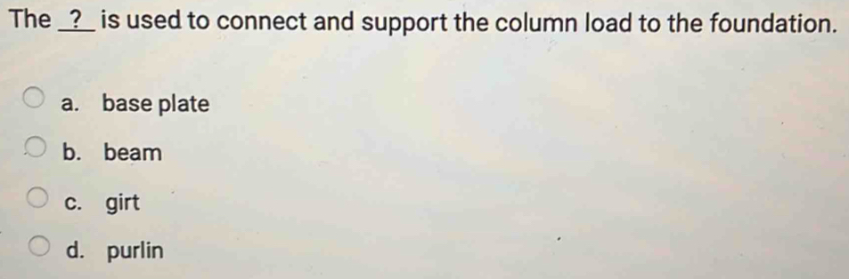 The _?_ is used to connect and support the column load to the foundation.
a. base plate
b. beam
c. girt
d. purlin