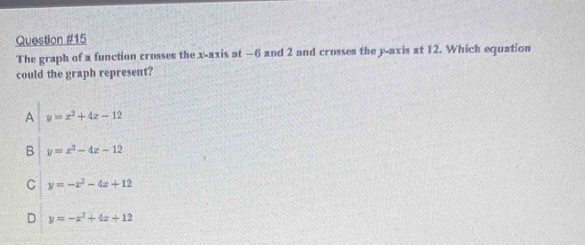 The graph of a function crosses the x-axis at —6 and 2 and crosses the y-axis at 12. Which equation
could the graph represent?
A y=x^2+4x-12
B y=x^2-4x-12
C y=-x^2-4x+12
D y=-x^2+4x+12