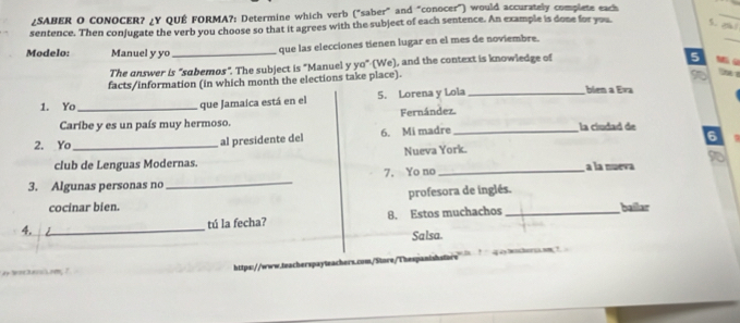 ¿SABER O CONOCER? ¿Y QUÉ FORMA?: Determine which verb ("saber" and "conocer") would accurately complete each 
sentence. Then conjugate the verb you choose so that it agrees with the subject of each sentence. An example is done for you 5. 
_ 
Modelo: Manuel y yo _que las elecciones tienen lugar en el mes de noviembre. 
_ 
The answer is "sabemos". The subject is "Manuel y yo" (We), and the context is knowledge of 
5 
facts/information (in which month the elections take place). 

1. Yo _que Jamaica está en el 5. Lorena y Lola _bién a Eva 
Caríbe y es un país muy hermoso. Fernández. 
2. Yo_ 
al presidente del 6. Mi madre _ la ciudad de 
club de Lenguas Modernas. Nueva York. 6 
_ 
7. Yo no _a la nueva 
3. Algunas personas no 
profesora de inglés. 
cocinar bien. 
4. _tú la fecha? 8. Estos muchachos_ bailar 
Salsa. 
https://www.teacherspayteachers.com/Siore/Thespanishsfore i ? ` q a tcherc sm ?