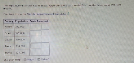 method. The legislature in a state has 41 seats. Apportion these seats to the five counties below using Webster's 
Feel free to use the Webster Apportionment Calculator 
Question Help: Video 1 Video 2