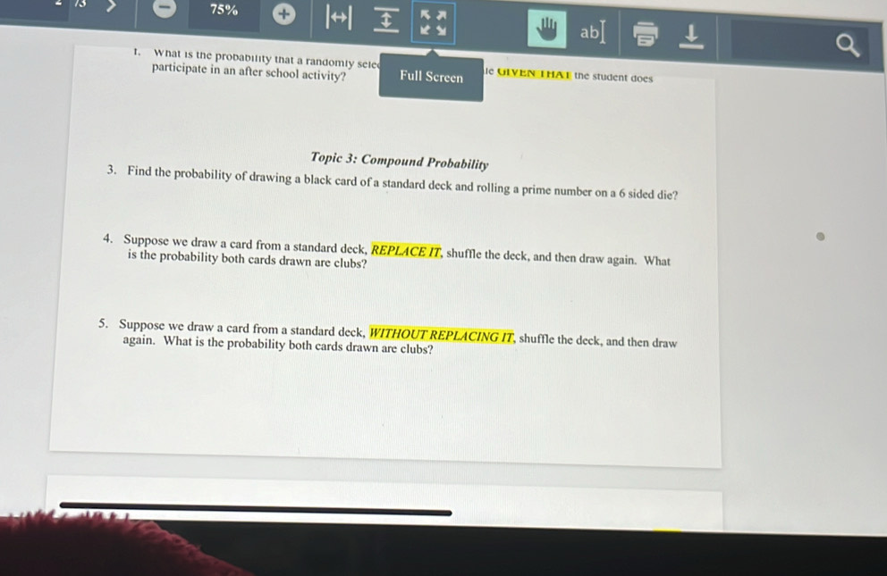 75% + 1 4 
ab 
t. What is the probability that a randomly sele ie GLVEN THAE the student does 
participate in an after school activity? Full Screen 
Topic 3: Compound Probability 
3. Find the probability of drawing a black card of a standard deck and rolling a prime number on a 6 sided die? 
4. Suppose we draw a card from a standard deck, REPLACE IT, shuffle the deck, and then draw again. What 
is the probability both cards drawn are clubs? 
5. Suppose we draw a card from a standard deck, WITHOUT REPLACING IT, shuffle the deck, and then draw 
again. What is the probability both cards drawn are clubs?