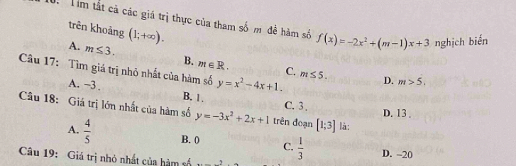 Tim tất cả các giá trị thực của tham số m đề hàm số f(x)=-2x^2+(m-1)x+3 nghịch biến
trên khoảng (1;+∈fty ).
A. m≤ 3. 
Câu 17: Tìm giá trị nhỏ nhất của hàm số y=x^2-4x+1.
B. m∈ R. C. m≤ 5. D. m>5.
A. -3.
B. 1. C. 3.
Câu 18: Giá trị lớn nhất của hàm số y=-3x^2+2x+1 trên đoạn [1;3] là:
D. 13.
A.  4/5  B. 0 C.  1/3 
D. -20
Câu 19: Giá trị nhỏ nhất của hàm số _ 