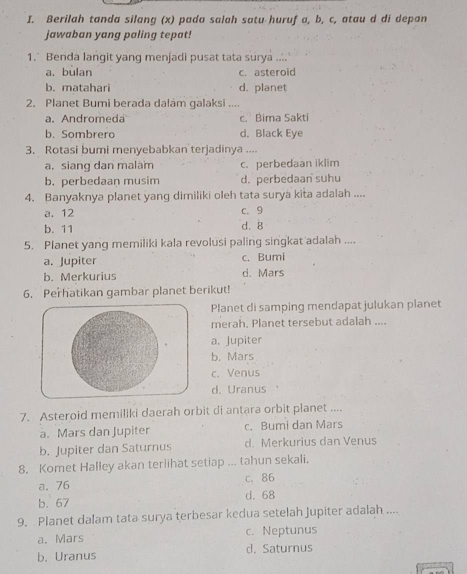 Berilah tanda silang (x) pada salah satu huruf a, b, c, atau d di depan
jawaban yang paling tepat!
1.' Benda langit yang menjadi pusat tata surya ....
a. bulan c. asteroid
b. matahari d. planet
2. Planet Bumi berada dalam galaksi ....
a. Andromeda c. Bima Sakti
b. Sombrero d. Black Eye
3. Rotasi bumi menyebabkan terjadinya ....
a. siang dan malám c. perbedaan iklim
b. perbedaan musim d. perbedaan suhu
4. Banyaknya planet yang dimiliki oleh tata surya kita adalah ....
a. 12 c. 9
b. 11 d. 8
5. Planet yang memiliki kala revolusi paling singkat adalah ....
a. Jupiter c. Bumi
b. Merkurius d. Mars
6. Perhatikan gambar planet berikut!
Planet di samping mendapat julukan planet
merah. Planet tersebut adalah ....
a. Jupiter
b. Mars
c. Venus
d. Uranus
7. Asteroid memiliki daerah orbit di antara orbit planet ....
a. Mars dan Jupiter c. Bumi dan Mars
b. Jupiter dan Saturnus d. Merkurius dan Venus
8. Komet Halley akan terlihat setiap ... tahun sekali.
c. 86
a. 76
b. 67 d. 68
9. Planet dalam tata surya terbesar kedua setelah Jupiter adalah ....
a. Mars c. Neptunus
d. Saturnus
b. Uranus