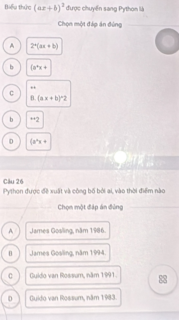 Biểu thức (ax+b)^2 được chuyển sang Python là
Chọn một đáp án đúng
A 2^*(ax+b)
b (a^*x+
**
C
B. (a. x+b)^wedge 2
b **2
D (a^(wedge)x+
Câu 26
Python được đề xuất và công bố bởi ai, vào thời điểm nào
Chọn một đáp án đủng
A James Gosling, năm 1986.
B James Gosling, năm 1994.
C Guido van Rossum, năm 1991.
88
D Guido van Rossum, năm 1983.