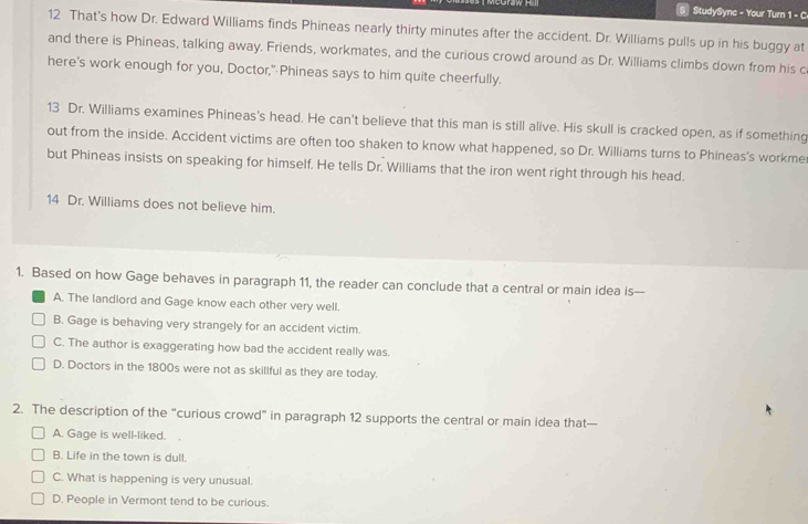 Graw Hi StudySync - Your Turn 1 - C
12 That's how Dr. Edward Williams finds Phineas nearly thirty minutes after the accident. Dr. Williams pulls up in his buggy at
and there is Phineas, talking away. Friends, workmates, and the curious crowd around as Dr. Williams climbs down from his c
here's work enough for you, Doctor,"Phineas says to him quite cheerfully.
13 Dr. Williams examines Phineas's head. He can't believe that this man is still alive. His skull is cracked open, as if something
out from the inside. Accident victims are often too shaken to know what happened, so Dr. Williams turns to Phineas's workme
but Phineas insists on speaking for himself. He tells Dr. Williams that the iron went right through his head.
14 Dr. Williams does not believe him.
1. Based on how Gage behaves in paragraph 11, the reader can conclude that a central or main idea is—
A. The landlord and Gage know each other very well.
B. Gage is behaving very strangely for an accident victim.
C. The author is exaggerating how bad the accident really was.
D. Doctors in the 1800s were not as skillful as they are today.
2. The description of the “curious crowd” in paragraph 12 supports the central or main idea that—
A. Gage is well-liked. .
B. Life in the town is dull.
C. What is happening is very unusual.
D. People in Vermont tend to be curious.