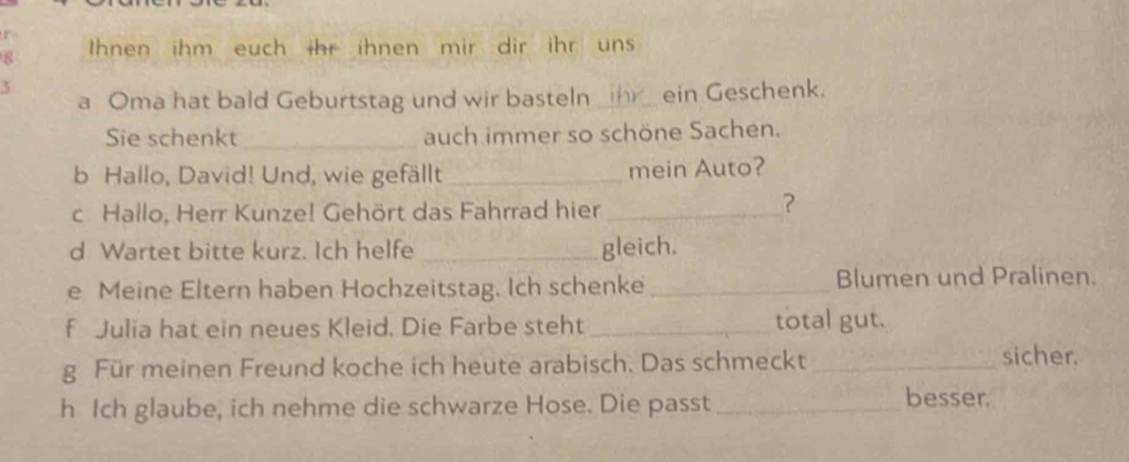 Ihnen ihm euch ihr ihnen mir dir ihr uns 
a Oma hat bald Geburtstag und wir basteln _ihr ein Geschenk. 
Sie schenkt _auch immer so schöne Sachen. 
b Hallo, David! Und, wie gefällt _mein Auto? 
c. Hallo, Herr Kunze! Gehört das Fahrrad hier_ 
？ 
d Wartet bitte kurz. Ich helfe_ gleich. 
e Meine Eltern haben Hochzeitstag. Ich schenke _Blumen und Pralinen. 
f Julia hat ein neues Kleid. Die Farbe steht _total gut. 
g Für meinen Freund koche ich heute arabisch. Das schmeckt _sicher. 
h Ich glaube, ich nehme die schwarze Hose. Die passt _besser.