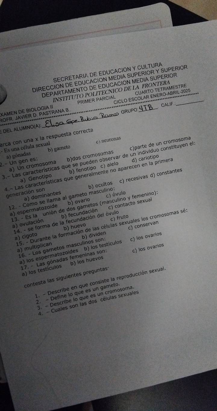 SECRETARIA DE EDUCACION Y CULTURA
DIRECCION DE EDUCACION MEDIA SUPERIOR Y SUPERIOR
DEPARTAMENTO DE EDUCACION MEDIA SUPERIOR
INSTITUTO POLITECNICO DE LA FRONTERA
XAMEN DE BIOLOGIA II PRIMER PARCIAL CUARTO TETRAMESTRE
CALIF
ROFR JAVIER D. PASTRANA B. _CICLO ESCOLAR ENERO-ABRIL-2025
GRUPO
E DEL ALUMNO(A):
arca con una × la respuesta correcta
c neuronas
- Es una célula sexual
a) Un cromosoma b)dos cromosomas c)parte de un cromosoma
2.- Un gen es: a) gónadas b) gameto
3.- Las características que se pueden observar de un individuo constituyen el
a) Genotipo b) fenotipo c) alelo d) cariotipo
4.- Las características que generalmente no aparecen en la primera
12. - Como se llama al gameto masculino: b) ocultos c) recesivas d) constantes
generación son
a) dominantes
a) espermatozoide b) ovario c) óvulo
13. - Es la unión de dos gametos (masculino y femenino):
a) ovulación b) fecundación c) contacto sexual
c) fruto
14. - se forma de la fecundación del óvulo
a) cigoto b) huevo
c) conservan
15. - Durante la formación de las células sexuales los cromosomas sé à ) multiplican
16. - Los gametos masculinos son: b) dividen
a) los espermatozoides b) los testículos c) los ovarios
17. - Las gónadas femeninas son:
a) los testículos b) los huevos c) los ovarios
contesta las siguientes preguntas
1. - Describe en que consiste la reproducción sexual
2. - Define lo que es un gameto.
3. - Describe lo que es un cromosoma.
4. - Cuales son las dos células sexuales