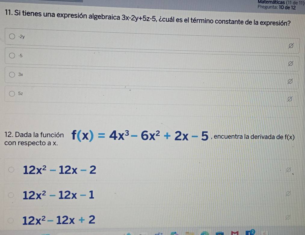 Matemáticas (11 de 11)
Pregunta: 10 de 12
11. Si tienes una expresión algebraica 3x-2y+5z-5 , ¿cuál es el término constante de la expresión?
-2y
-5
3x
5z
12. Dada la función f(x)=4x^3-6x^2+2x-5 , encuentra la derivada de f(x)
con respecto a x.
12x^2-12x-2
12x^2-12x-1
12x^2-12x+2