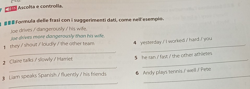 Ascolta e controlla. 
■■ £ Formula delle frasi con i suggerimenti dati, come nell’esempio. 
Joe drives / dangerously / his wife. 
Joe drives more dangerously than his wife. 
1 they / shout / loudly / the other team_ 
4 yesterday / I worked / hard / you 
_. 
_ 
5 he ran / fast / the other athletes 
2 Claire talks / slowly / Harriet 
. 
_ 
6 Andy plays tennis / well / Pete 
3 Liam speaks Spanish / fluently / his friends_ 
_.