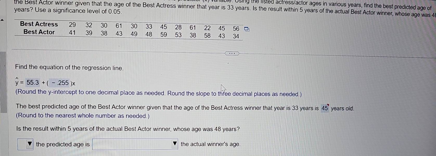 unable. Using the listed actress/actor ages in various years, find the best predicted age of
the Best Actor winner given that the age of the Best Actress winner that year is 33 years. Is the result within 5 years of the actual Best Actor winner, whose age was 4
years? Use a significance level of 0.05.
Find the equation of the regression line.
hat y=55.3+(-.255)x
(Round the y-intercept to one decimal place as needed. Round the slope to three decimal places as needed.)
The best predicted age of the Best Actor winner given that the age of the Best Actress winner that year is 33 years is 45° years old.
(Round to the nearest whole number as needed.)
Is the result within 5 years of the actual Best Actor winner, whose age was 48 years?
the predicted age is the actual winner's age.