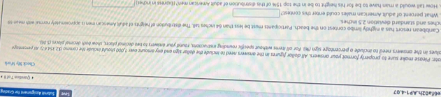 e6fa02h.AP1-4.07 
Submit Assigment for Gradivu 
Quistion T of 8 + 
Check My Work 
ote: Please make sure to properly format your answers. All dollar figures in the answers need to include the dollar sign and any amount over 1,000 should include the comma ($2.354.67). All percentage 
alues in the answers need to include a percentage sign (%). For all items without specific rounding instructions, round your answers to two decimal places, show both decimal places (5.06) 
Canibbean resort has a nightly limbo contest on the beach. Participants must be less than 64 inches tall. The distribution of heights of adult American men is approximately normal with mean 69
nches and standard deviation 2.5 inches. 
. What percent of adult American males could enter this contest? □ 
. How tall would a man have to be for his height to be in the top 15% of this distribution of adult American men? (Express in inches) fddJJf()+△ )