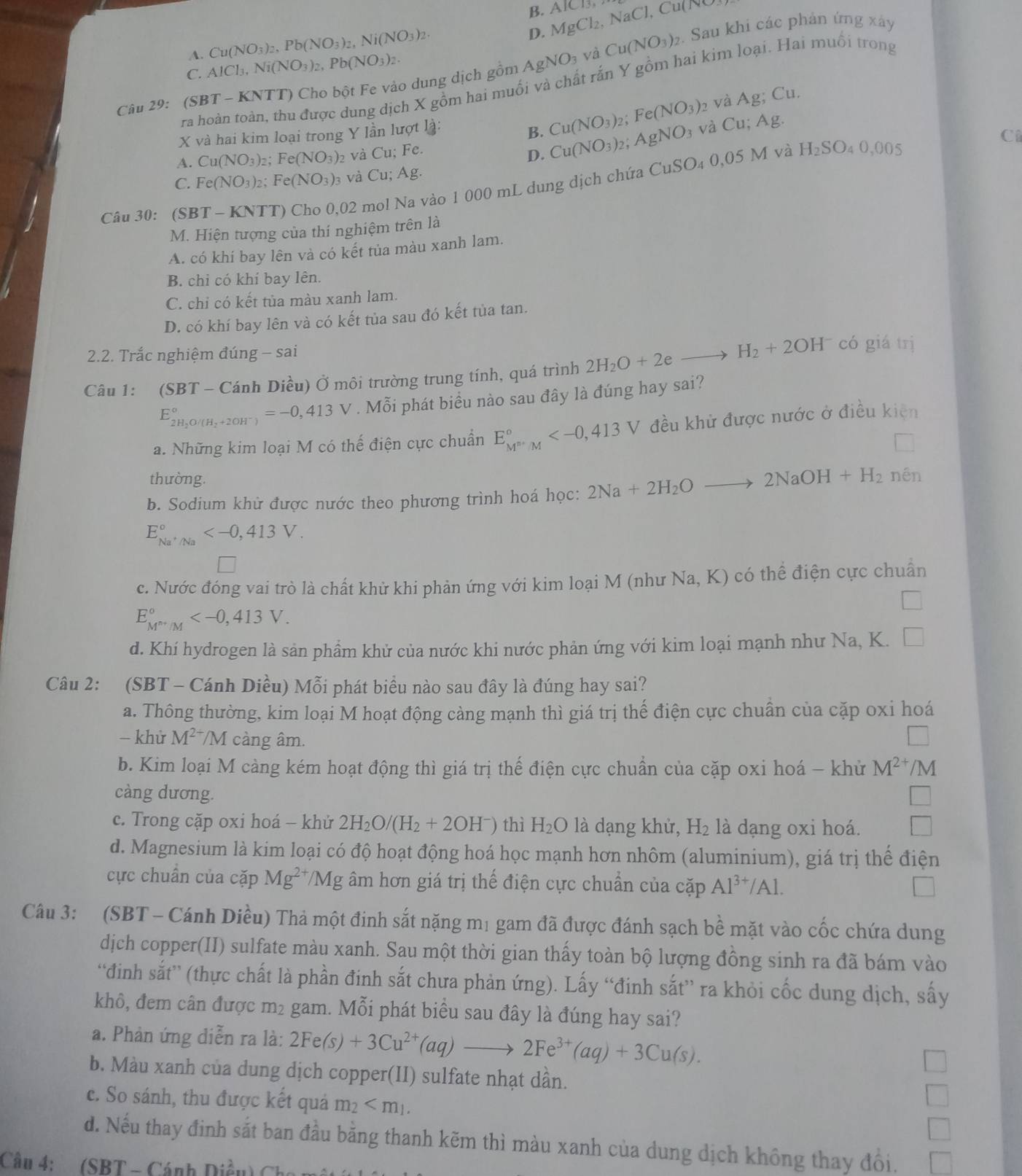 B.
D. MgCl_2,NaCl,Cu(NO AICB,
C. AlCl_3,Ni(NO_3)_2,Pb(NO_3)_2.. Sau khi các phản ứng xây
A. Cu(NO_3)_2,Pb(NO_3)_2,Ni(NO_3)_2. Cu(NO_3)_2
As NO_3 và
ra hoàn toàn, thu được dung dịch X gồm hai muối và chất rắn Y gồm hai kim loại. Hai muồi trong
Câu 29:( (SBT-KNTT Cho bột Fe vào dung dịch gồm 
X và hai kim loại trong Y lần lượt là:
B. Cu(NO_3)_2 Fe(NO_3): 2 và Ag; Cu.
A. Cu(NO_3)_2 Fe(NO_3) và Cu. : Fe. AgNO_3 và Cu;Ag
D. Cu(NO_3)_2
C
C. Fe(NO_3)_2 Fe(NO_3)_3 và Cu; Ag.
Câu 30: (SBT - KNTT) Cho 0,02 mol Na vào 1 000 mL dung dịch chứa 6 CuSO_40,05M và H_2SO_40,005
M. Hiện tượng của thí nghiệm trên là
A. có khí bay lên và có kết tủa màu xanh lam.
B. chỉ có khí bay lên.
C. chỉ có kết tùa màu xanh lam.
D. có khí bay lên và có kết tủa sau đó kết tủa tan.
2.2. Trắc nghiệm đúng - sai
Câu 1: (SBT - Cánh Diều) Ở môi trường trung tính, quá trình 2H_2O+2eto H_2+2OH^- có giá trị
E_2H_2O/(H_2+2OH^-)^circ =-0,413V. Mỗi phát biểu nào sau đây là đúng hay sai?
a. Những kim loại M có thế điện cực chuẩn E_M^m^n^circ  đều khử được nước ở điều kiện
thường.
b. Sodium khử được nước theo phương trình hoá học: 2Na+2H_2Oto 2NaOH+H_2 nén
E_Na^+/Na^circ 
c. Nước đóng vai trò là chất khử khi phản ứng với kim loại M (như Na, K) có thể điện cực chuẩn
E_M^(m/M)^circ 
d. Khí hydrogen là sản phẩm khử của nước khi nước phản ứng với kim loại mạnh như Na, K.
Câu 2: (SBT - Cánh Diều) Mỗi phát biểu nào sau đây là đúng hay sai?
a. Thông thường, kim loại M hoạt động cảng mạnh thì giá trị thế điện cực chuẩn của cặp oxi hoá
- khử M^(2+)/M càng âm.
b. Kim loại M càng kém hoạt động thì giá trị thế điện cực chuẩn của cặp oxi hoá - khử M^(2+) /M
càng dương.
c. Trong cặp oxi hoá - khứ 2H_2O/(H_2+2OH^-) thì H_2O là dạng khử, H_2 là dạng oxi hoá.
d. Magnesium là kim loại có độ hoạt động hoá học mạnh hơn nhôm (aluminium), giá trị thể điện
cực chuẩn của cặp Mg^(2+)/Mg g âm hơn giá trị thế điện cực chuẩn của cặp Al^(3+)/Al.
Câu 3: (SBT - Cánh Diều) Thả một đinh sắt nặng mị gam đã được đánh sạch bề mặt vào cốc chứa dung
dịch copper(II) sulfate màu xanh. Sau một thời gian thấy toàn bộ lượng đồng sinh ra đã bám vào
“đinh sắt” (thực chất là phần đinh sắt chưa phản ứng). Lấy “đinh sắt” ra khỏi cốc dung dịch, sấy
khô, đem cân được m² gam. Mỗi phát biểu sau đây là đúng hay sai?
a. Phản ứng diễn ra là: 2Fe(s)+3Cu^(2+)(aq)to 2Fe^(3+)(aq)+3Cu(s).
b. Màu xanh của dung dịch copper(II) sulfate nhạt dần.
c. So sánh, thu được kết quả m_2
d. Nếu thay đinh sắt ban đầu bằng thanh kẽm thì màu xanh của dung dịch không thay đổi.
Câu 4:  (SBT - Cánh Diều)