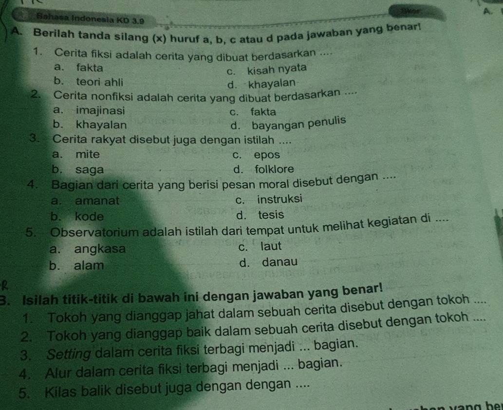 Shor A. 
a Sahasa Indonesia KD 3.9
A. Berilah tanda silang (x) huruf a, b, c atau d pada jawaban yang benar!
1. Cerita fiksi adalah cerita yang dibuat berdasarkan ....
a. fakta
c. kisah nyata
b. teori ahli d. khayalan
2. Cerita nonfiksi adalah cerita yang dibuat berdasarkan ....
a. imajinasi c. fakta
b. khayalan d. bayangan penulis
3. Cerita rakyat disebut juga dengan istilah ....
a. mite c. epos
b. saga d. folklore
4. Bagian dari cerita yang berisi pesan moral disebut dengan ....
a. amanat c. instruksi
b. kode d. tesis
5. Observatorium adalah istilah dari tempat untuk melihat kegiatan di ....
a. angkasa c. laut
b. alam d. danau
R
3. Isilah titik-titik di bawah ini dengan jawaban yang benar!
1. Tokoh yang dianggap jahat dalam sebuah cerita disebut dengan tokoh ....
2. Tokoh yang dianggap baik dalam sebuah cerita disebut dengan tokoh ....
3. Setting dalam cerita fiksi terbagi menjadi ... bagian.
4. Alur dalam cerita fiksi terbagi menjadi ... bagian.
5. Kilas balik disebut juga dengan dengan ....