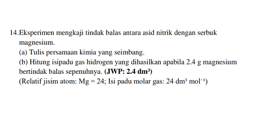 Eksperimen mengkaji tindak balas antara asid nitrik dengan serbuk 
magnesium. 
(a) Tulis persamaan kimia yang seimbang. 
(b) Hitung isipadu gas hidrogen yang dihasilkan apabila 2.4 g magnesium 
bertindak balas sepenuhnya. (JWP: 2.4dm^3)
(Relatif jisim atom: Mg=24; Isi padu molar gas: 24dm^3mol^(-1))