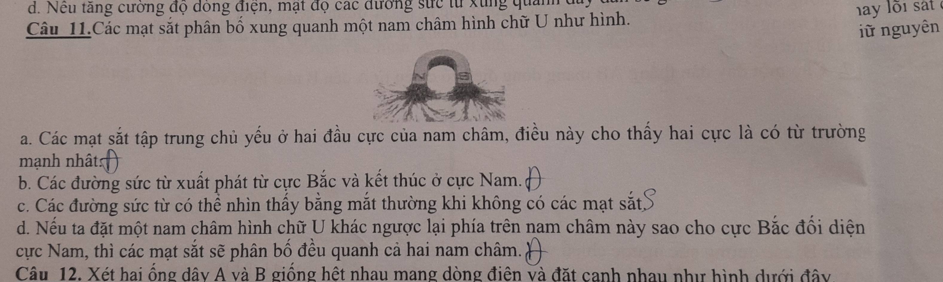 d. Nếu tăng cường đọ dông điện, mạt đọ các đường sức từ xung quanh
Câu 11.Các mạt sắt phân bố xung quanh một nam châm hình chữ U như hình.
hay lõi sát 
iữ nguyên
a. Các mạt sắt tập trung chủ yếu ở hai đầu cực của nam châm, điều này cho thấy hai cực là có từ trường
mạnh nhâts
b. Các đường sức từ xuất phát từ cực Bắc và kết thúc ở cực Nam.
c. Các đường sức từ có thể nhìn thấy bằng mắt thường khi không có các mạt sắt
d. Nếu ta đặt một nam châm hình chữ U khác ngược lại phía trên nam châm này sao cho cực Bắc đổi diện
cực Nam, thì các mạt sắt sẽ phân bố đều quanh cả hai nam châm.
Câu 12. Xét hai ống dây A và B giống hệt nhau mang dòng điên và đặt canh nhau như hình dưới đây