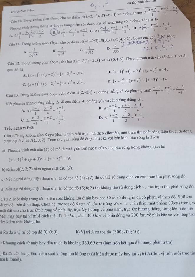 ôn tập hình giải ticn
GV: Lê Bích Trăm
Cầu 10. Trong không gian Oxyz, cho hai điểm A(1;-2;-3),B(-1;4;1) và đường thẳng d :  (x+2)/1 = (y-2)/-1 = (z+)/2 
Phương trình đường thẳng A đi qua trung điểm của đoạn AB và song song với đường thẳng đ là
A. △ : x/2 = (y-2)/-1 = (z+2)/2 . B. A: x/1 = (y-1)/-1 = (z+1)/2 . C. △ : (x-1)/1 ≤slant  (y-1)/-1 = (z+1)/2 . D. △ ; x/1 = (y-1)/1 = (z+1)/2 .
Câu 11. Trong không gian Oxz , cho ba điểm A(-1;-2;3),B(0;3;1),C(4;2;2). Cosin của góc widehat BAC bāng
A.  (-9)/2sqrt(35) . B.  (-9)/sqrt(35) . C.  9/2sqrt(35) . D.  9/sqrt(35) ·
Câu 12. Trong không gian Oxyz , cho hai điểm I(1;-2;3) và M(0;1;5). Phương trình mặt cầu có tâm / và đi
qua M là
A. (x-1)^2+(y+2)^2+(z-3)^2=sqrt(14). B. (x+1)^2+(y-2)^2+(z+3)^2=14.
C. (x+1)^2+(y-2)^2+(z+3)^2=sqrt(14). D. (x-1)^2+(y+2)^2+(z-3)^2=14.
Câu 13. Trong không gian Oxyz , cho điểm A(2;-2;1) và đường thắng d có phương trình  (x-1)/1 = (y+1)/1 = (z-3)/-1 .
Viết phương trình đường thẳng Δ đi qua điểm A , vuông góc và cắt đường thẳng d .
A. △ : (x-2)/1 = (y+2)/4 = (z-1)/5 .
B. △ : (x-2)/-1 = (y+2)/5 = (z-1)/4 .
C. △ : (x-2)/-1 = (y+2)/4 = (z-1)/3 .
D. △ : (x-2)/1 = (y+2)/3 = (z-1)/4 .
Trắc nghiệm Đ/S:
Câu 1.Trong không gian Oxyz (đơn vị trên mỗi trục tính theo kilômét), một trạm thu phát sóng điện thoại di động
được đặt ở vị trí I(1;3;7). Trạm thu phát sóng đó được thiết kể với bán kính phủ sóng là 3 km.
a) Phương trình mặt cầu (S) để mô tả ranh giới bên ngoài của vùng phủ sóng trong không gian là:
(x+1)^2+(y+3)^2+(z+7)^2=9.
b) Điểm A(2;2;7) nằm ngoài mặt cầu (S).
c) Nếu người dùng điện thoại ở vị trí có tọa độ (2;2;7) thì có thể sử dụng dịch vụ của trạm thu phát sóng đó.
d) Nếu người dùng điện thoại ở vị trí có tọa độ (5;6;7) thi không thể sử dụng dịch vụ của trạm thu phát sóng đó.
Câu 2. Một tháp trung tâm kiểm soát không lưu ở sân bay cao 80 m sử dưng ra đa có phạm vi theo dõi 500 km
được đặt trên đinh tháp. Chọn hệ trục toạ độ Oxyz có gốc O trùng với vi trí chân tháp, mặt phẳng (Oxy) trùng về
đmặt đất sao cho trưc 0x hướng về phía tây, trục Oy hướng về phía nam, trục Oz hướng thắng đứng lên phía trên
Một máy bay tại vị trí A cách mặt đất 10 km, cách 300 km về phía đông và 200 km về phía bắc so với tháp trư
kâm kiểm soát không lưu.
) Ra đa ở vị trí có toạ dhat ?(0;0;0). b) Vị trí A có toạ độ (300 :2 00; 10)
c) Khoảng cách từ máy bay đến ra đa là khoảng 360,69 km (làm tròn kết quả đến hàng phần trăm).
) Ra đa của trung tâm kiểm soát không lưu không phát hiện được máy bay tại vị trí A.(đơn vị trên mỗi trục tín
neo kilômét).