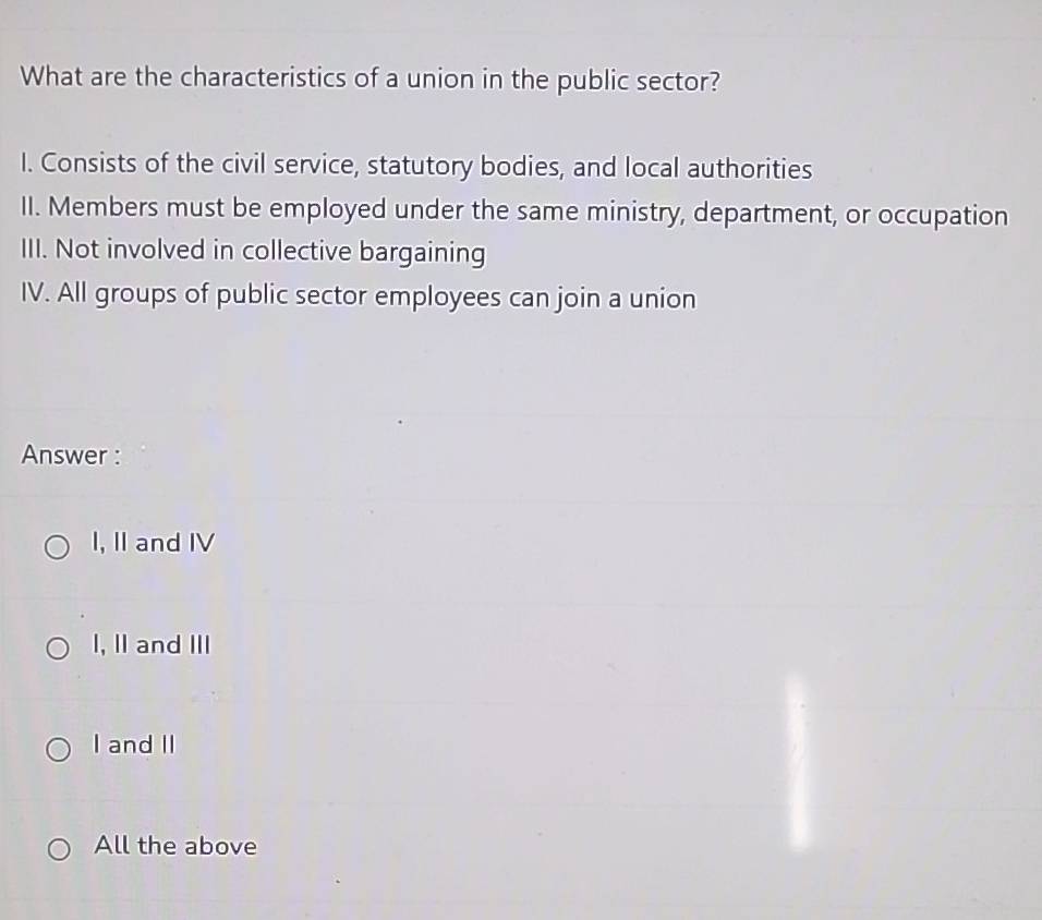 What are the characteristics of a union in the public sector?
I. Consists of the civil service, statutory bodies, and local authorities
II. Members must be employed under the same ministry, department, or occupation
III. Not involved in collective bargaining
IV. All groups of public sector employees can join a union
Answer :
I, II and IV
I, II and III
I and II
All the above